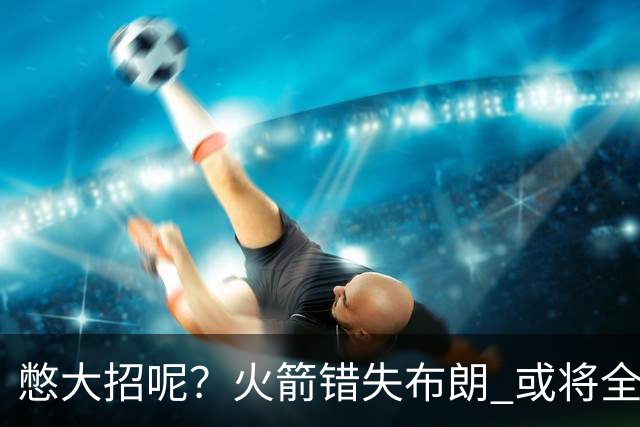 憋大招呢？火箭错失布朗 或将全力追逐欧文