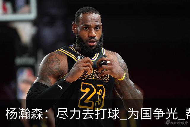 杨瀚森：尽力去打球 为国争光 帮助中国男篮进奥运会是我的目标