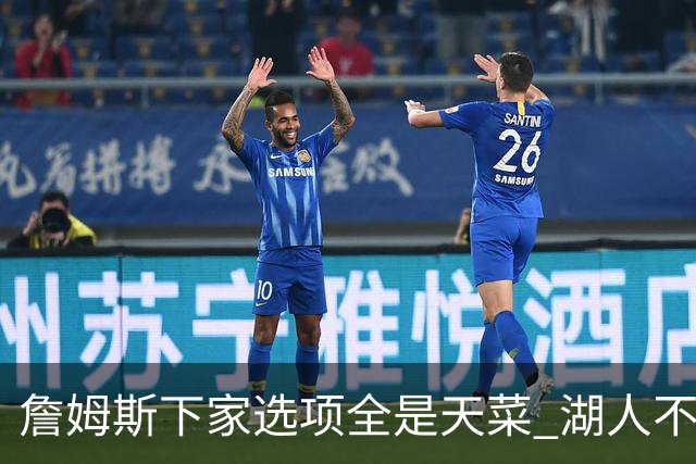 詹姆斯下家选项全是天菜 湖人不给的体面这些队能给